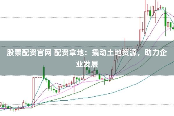 股票配资官网 配资拿地：撬动土地资源，助力企业发展