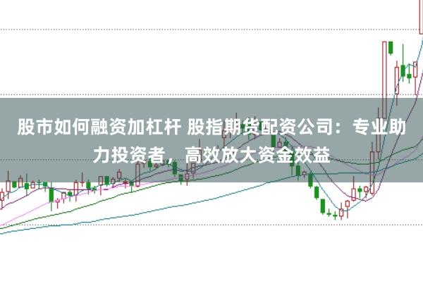 股市如何融资加杠杆 股指期货配资公司：专业助力投资者，高效放大资金效益