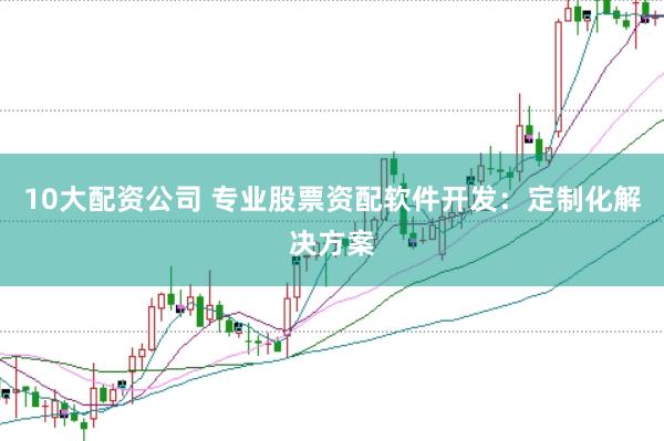 10大配资公司 专业股票资配软件开发：定制化解决方案
