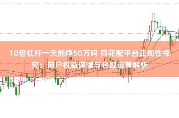 10倍杠杆一天能挣50万吗 同花配平台正规性探究：用户权益保障与合规运营解析