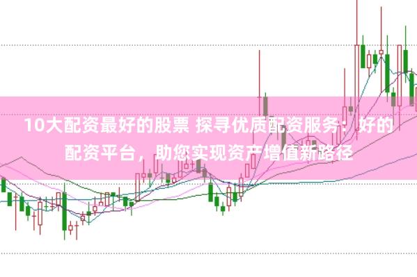 10大配资最好的股票 探寻优质配资服务：好的配资平台，助您实现资产增值新路径