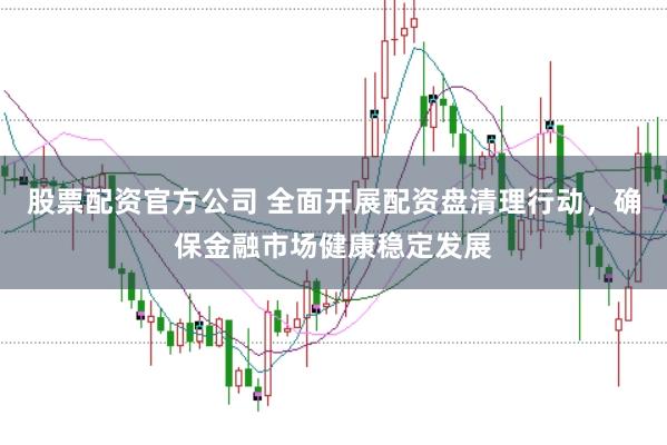 股票配资官方公司 全面开展配资盘清理行动，确保金融市场健康稳定发展