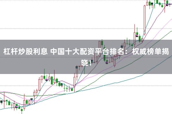 杠杆炒股利息 中国十大配资平台排名：权威榜单揭晓！