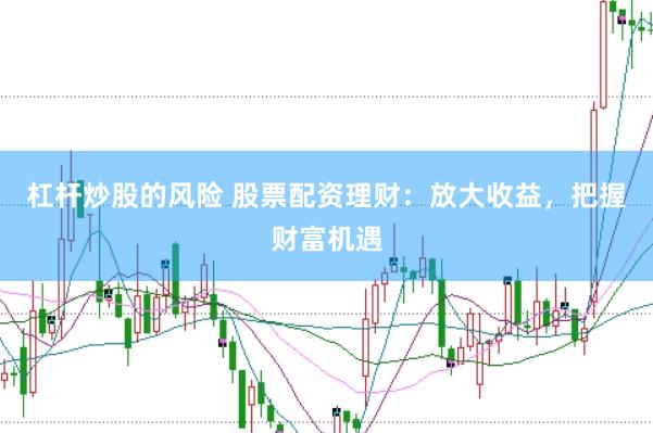 杠杆炒股的风险 股票配资理财：放大收益，把握财富机遇
