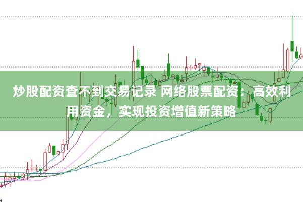 炒股配资查不到交易记录 网络股票配资：高效利用资金，实现投资增值新策略