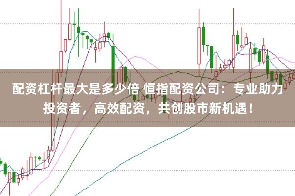 配资杠杆最大是多少倍 恒指配资公司：专业助力投资者，高效配资，共创股市新机遇！