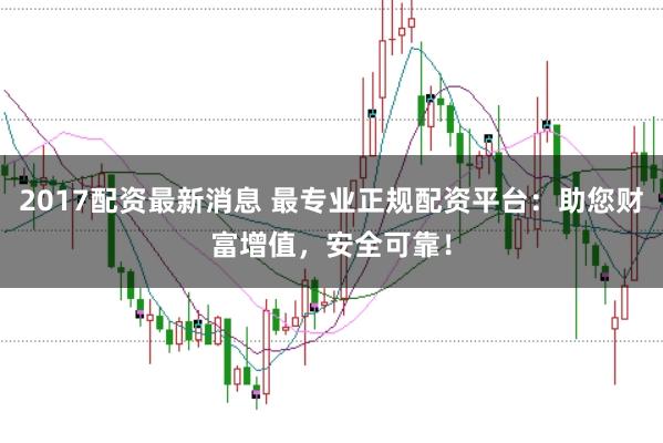 2017配资最新消息 最专业正规配资平台：助您财富增值，安全可靠！