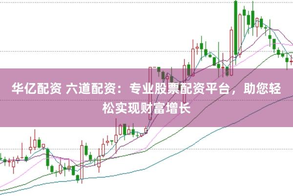 华亿配资 六道配资：专业股票配资平台，助您轻松实现财富增长