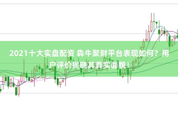 2021十大实盘配资 犇牛聚财平台表现如何？用户评价揭晓其真实面貌！