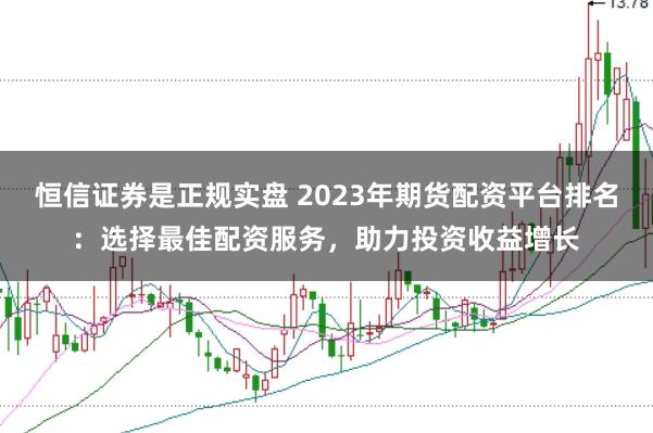 恒信证券是正规实盘 2023年期货配资平台排名：选择最佳配资服务，助力投资收益增长