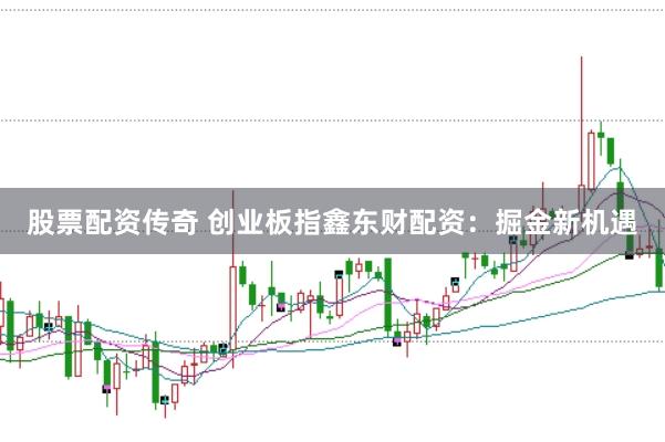股票配资传奇 创业板指鑫东财配资:掘金新机遇