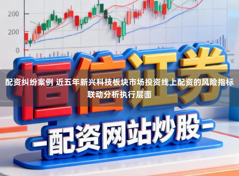 配资纠纷案例 近五年新兴科技板块市场投资线上配资的风险指标联动分析执行层面
