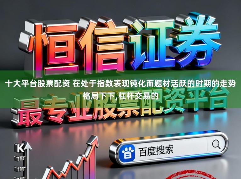 十大平台股票配资 在处于指数表现钝化而题材活跃的时期的走势格局下下，杠杆交易的