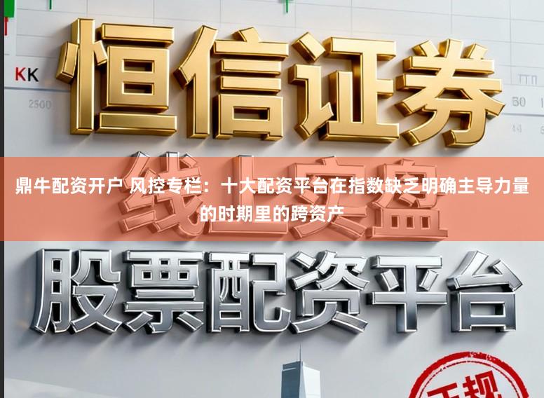 鼎牛配资开户 风控专栏：十大配资平台在指数缺乏明确主导力量的时期里的跨资产