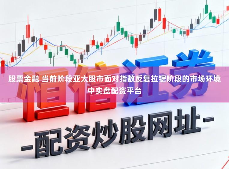 股票金融 当前阶段亚太股市面对指数反复拉锯阶段的市场环境中实盘配资平台