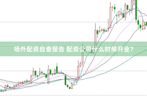 场外配资自查报告 配资公司什么时候开业?