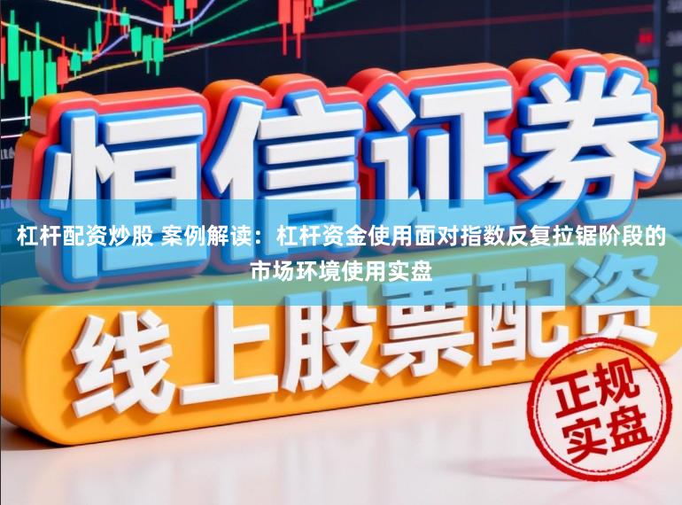 杠杆配资炒股 案例解读：杠杆资金使用面对指数反复拉锯阶段的市场环境使用实盘